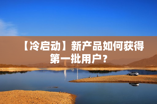【冷启动】新产品如何获得第一批用户？