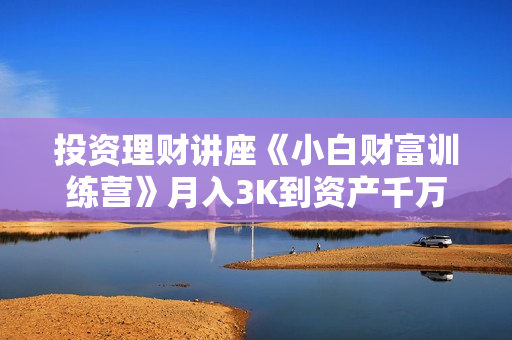 投资理财讲座《小白财富训练营》月入3K到资产千万