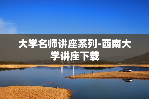 大学名师讲座系列-西南大学讲座下载