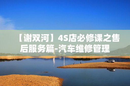 【谢双河】4S店必修课之售后服务篇-汽车维修管理