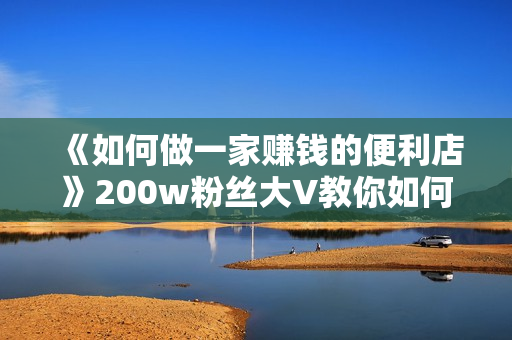 《如何做一家赚钱的便利店》200w粉丝大V教你如何选址定位