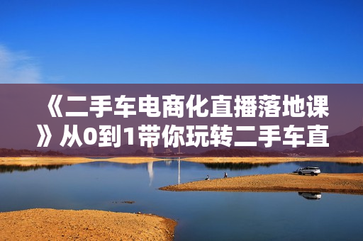 《二手车电商化直播落地课》从0到1带你玩转二手车直播