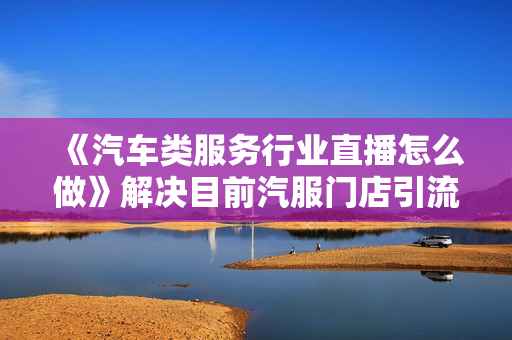 《汽车类服务行业直播怎么做》解决目前汽服门店引流的痛点