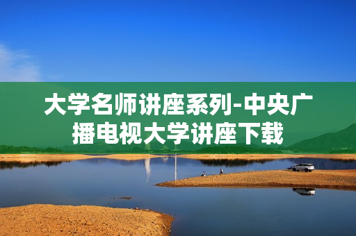 大学名师讲座系列-中央广播电视大学讲座下载