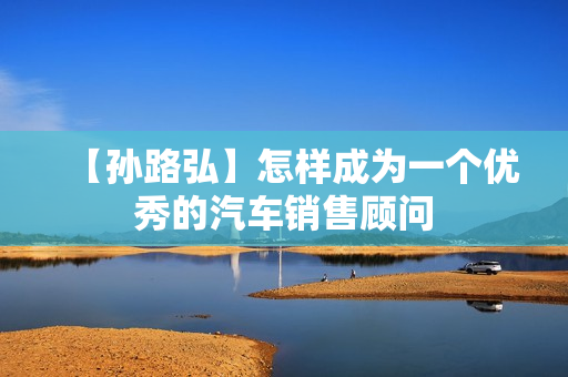 【孙路弘】怎样成为一个优秀的汽车销售顾问
