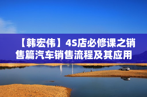 【韩宏伟】4S店必修课之销售篇汽车销售流程及其应用