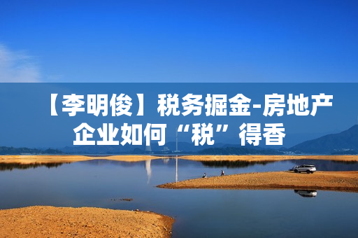 【李明俊】税务掘金-房地产企业如何“税”得香