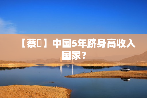 【蔡昉】中国5年跻身高收入国家？