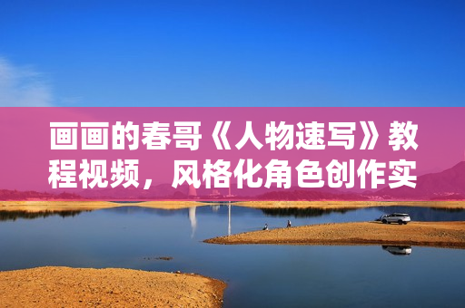 画画的春哥《人物速写》教程视频，风格化角色创作实战