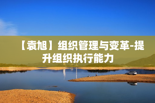 【袁旭】组织管理与变革-提升组织执行能力