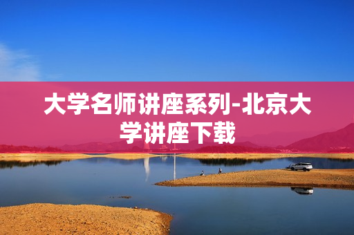 大学名师讲座系列-北京大学讲座下载