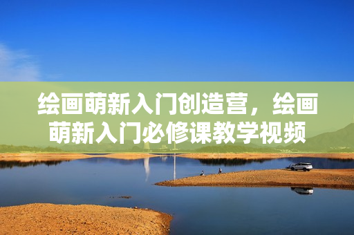 绘画萌新入门创造营，绘画萌新入门必修课教学视频