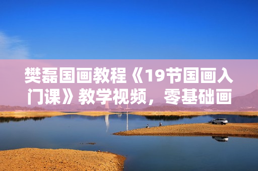 樊磊国画教程《19节国画入门课》教学视频，零基础画出大师范