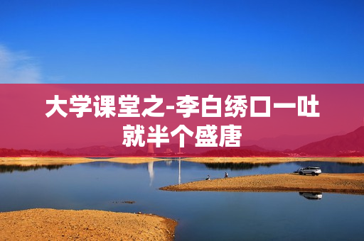 大学课堂之-李白绣口一吐就半个盛唐