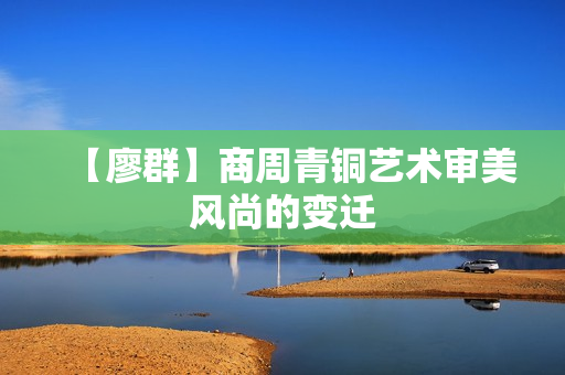 【廖群】商周青铜艺术审美风尚的变迁
