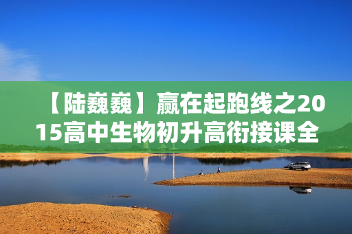 【陆巍巍】赢在起跑线之2015高中生物初升高衔接课全12课
