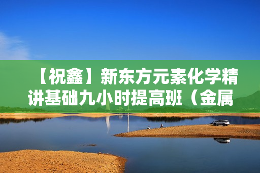 【祝鑫】新东方元素化学精讲基础九小时提高班（金属篇）