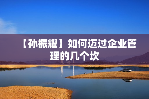 【孙振耀】如何迈过企业管理的几个坎