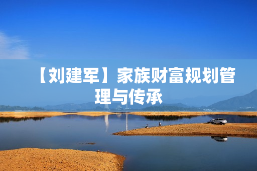 【刘建军】家族财富规划管理与传承