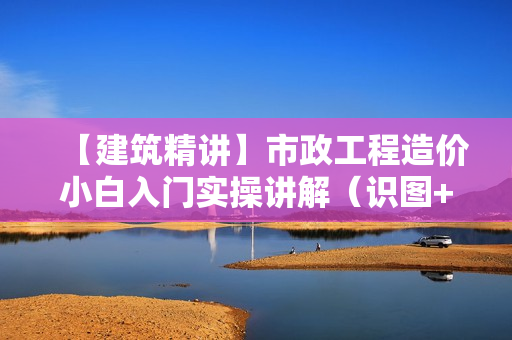 【建筑精讲】市政工程造价小白入门实操讲解（识图+工程量计算+组价）