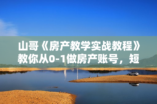 山哥《房产教学实战教程》教你从0-1做房产账号，短视频+直播变现