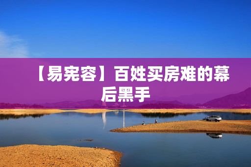 【易宪容】百姓买房难的幕后黑手
