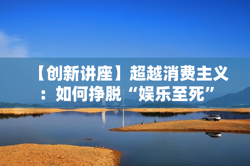 【创新讲座】超越消费主义：如何挣脱“娱乐至死”