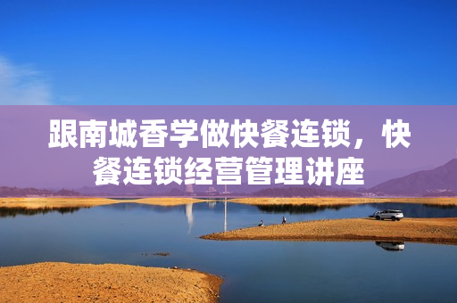 跟南城香学做快餐连锁，快餐连锁经营管理讲座