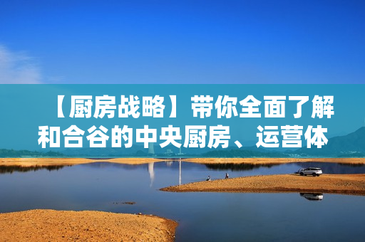 【厨房战略】带你全面了解和合谷的中央厨房、运营体系
