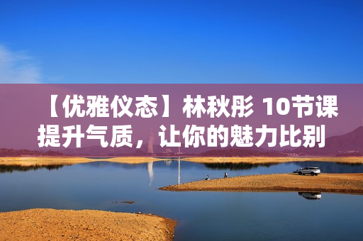 【优雅仪态】林秋彤 10节课提升气质，让你的魅力比别人更高级