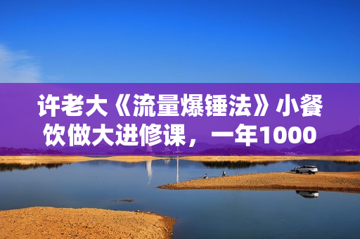 许老大《流量爆锤法》小餐饮做大进修课，一年1000家店亲身案例大公开
