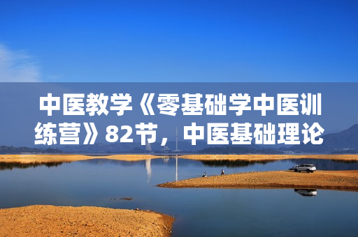 中医教学《零基础学中医训练营》82节，中医基础理论知识视频