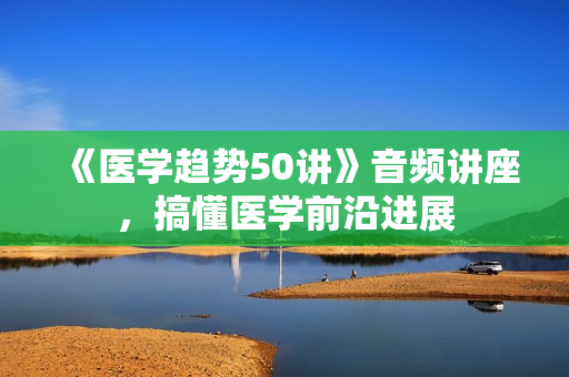 《医学趋势50讲》音频讲座，搞懂医学前沿进展