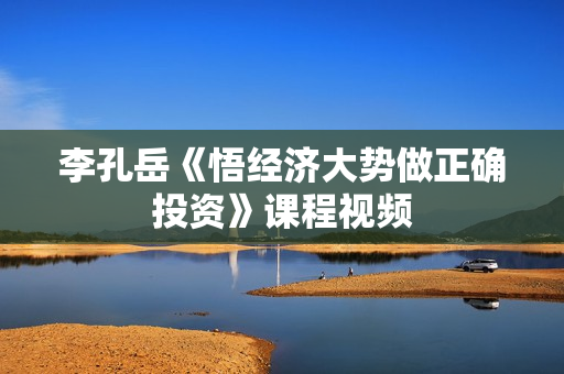 李孔岳《悟经济大势做正确投资》课程视频