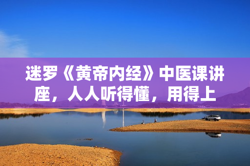 迷罗《黄帝内经》中医课讲座，人人听得懂，用得上