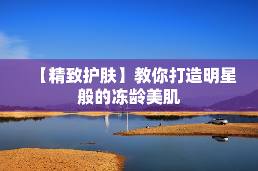 【精致护肤】教你打造明星般的冻龄美肌