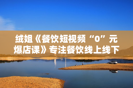 绒姐《餐饮短视频“0”元爆店课》专注餐饮线上线下运营干货