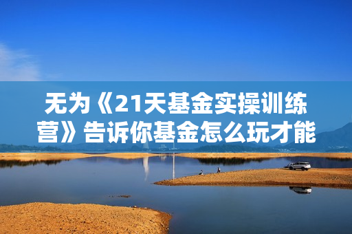 无为《21天基金实操训练营》告诉你基金怎么玩才能赚钱