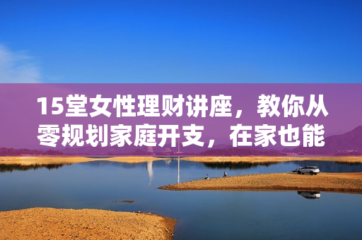15堂女性理财讲座，教你从零规划家庭开支，在家也能赚回一套房