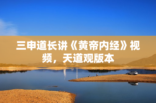 三申道长讲《黄帝内经》视频，天道观版本