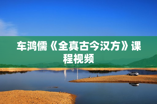 车鸿儒《全真古今汉方》课程视频