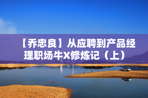 【乔忠良】从应聘到产品经理职场牛X修炼记（上）