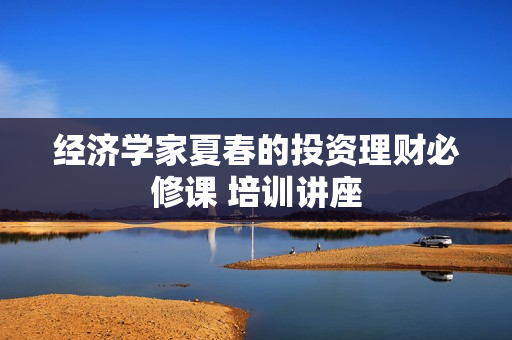 经济学家夏春的投资理财必修课 培训讲座
