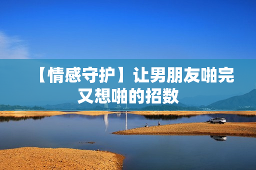 【情感守护】让男朋友啪完又想啪的招数