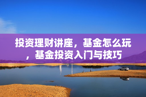 投资理财讲座，基金怎么玩，基金投资入门与技巧