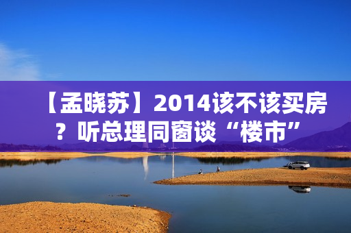 【孟晓苏】2014该不该买房？听总理同窗谈“楼市”
