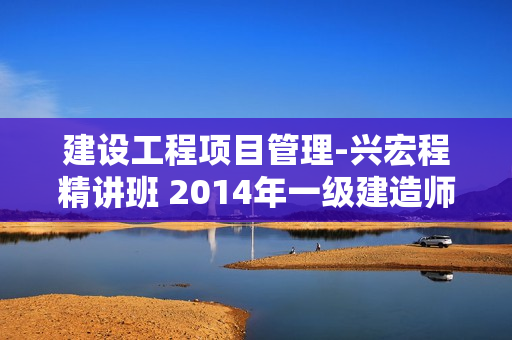 建设工程项目管理-兴宏程精讲班 2014年一级建造师