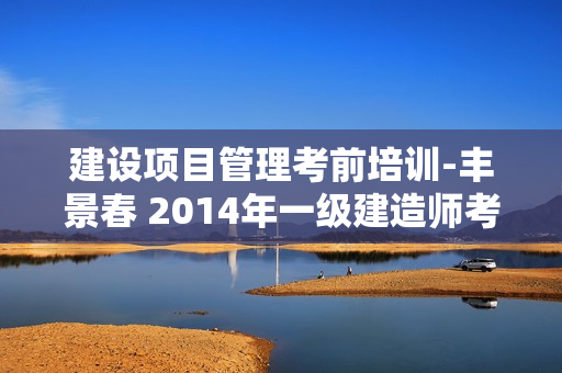 建设项目管理考前培训-丰景春 2014年一级建造师考试