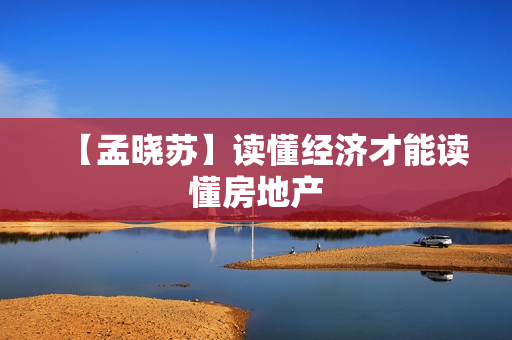 【孟晓苏】读懂经济才能读懂房地产