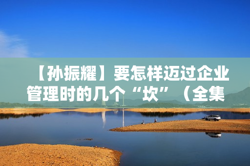 【孙振耀】要怎样迈过企业管理时的几个“坎”（全集视频）